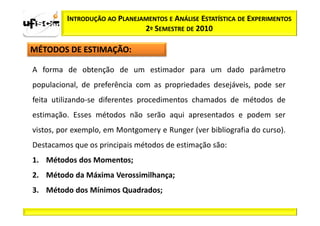 INTRODUÇÃO AO PLANEJAMENTOS E ANÁLISE ESTATÍSTICA DE EXPERIMENTOS
                              2º SEMESTRE DE 2010

MÉTODOS DE ESTIMAÇÃO:

A forma de obtenção de um estimador para um dado parâmetro
populacional, de preferência com as propriedades desejáveis, pode ser
feita utilizando-se diferentes procedimentos chamados de métodos de
estimação. Esses métodos não serão aqui apresentados e podem ser
vistos, por exemplo, em Montgomery e Runger (ver bibliografia do curso).
Destacamos que os principais métodos de estimação são:
1. Métodos dos Momentos;
2. Método da Máxima Verossimilhança;
3. Método dos Mínimos Quadrados;
 