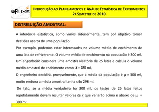 INTRODUÇÃO AO PLANEJAMENTOS E ANÁLISE ESTATÍSTICA DE EXPERIMENTOS
                               2º SEMESTRE DE 2010

DISTRIBUIÇÃO AMOSTRAL:

A inferência estatística, como vimos anteriormente, tem por objetivo tomar
decisões acerca de uma população.
Por exemplo, podemos estar interessados no volume médio de enchimento de
uma lata de refrigerante. O volume médio de enchimento na população é 300 ml.
Um engenheiro considera uma amostra aleatória de 25 latas e calcula o volume
médio amostral de enchimento como          ml.
O engenheiro decidirá, provavelmente, que a média da população é µ = 300 ml,
muito embora a média amostral tenha sido 298 ml.
De fato, se a média verdadeira for 300 ml, os testes de 25 latas feitos
repetidamente devem resultar valores de x que variarão acima e abaixo de µ =
300 ml.
 