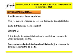INTRODUÇÃO AO PLANEJAMENTOS E ANÁLISE ESTATÍSTICA DE EXPERIMENTOS
                              2º SEMESTRE DE 2010

DISTRIBUIÇÃO AMOSTRAL:
A média amostral é uma estatística:

Uma vez que uma estatística, ela tem uma distribuição de probabilidades.

Qual a distribuição da média amostral?

DEFINIÇÃO 5:

A distribuição de probabilidades de uma estatística é chamada de
uma distribuição amostral.

Por exemplo, a distribuição de probabilidades de        é chamada de
distribuição amostral da média.
 