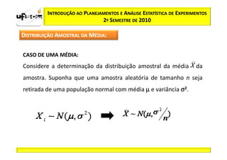 INTRODUÇÃO AO PLANEJAMENTOS E ANÁLISE ESTATÍSTICA DE EXPERIMENTOS
                              2º SEMESTRE DE 2010

DISTRIBUIÇÃO AMOSTRAL DA MÉDIA:


CASO DE UMA MÉDIA:
Considere a determinação da distribuição amostral da média           da
amostra. Suponha que uma amostra aleatória de tamanho n seja
retirada de uma população normal com média µ e variância σ2.
 