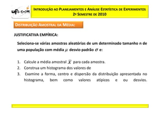 INTRODUÇÃO AO PLANEJAMENTOS E ANÁLISE ESTATÍSTICA DE EXPERIMENTOS
                               2º SEMESTRE DE 2010

DISTRIBUIÇÃO AMOSTRAL DA MÉDIA:

JUSTIFICATIVA EMPÍRICA:

 Seleciona-se várias amostras aleatórias de um determinado tamanho n de
 uma população com média µ desvio padrão σ e:

 1. Calcule a média amostral  para cada amostra.
 2. Construa um histograma dos valores de
 3. Examine a forma, centro e dispersão da distribuição apresentada no
    histograma, bem como valores atípicos e ou desvios.
 