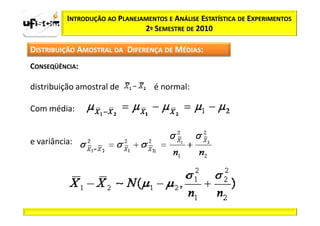INTRODUÇÃO AO PLANEJAMENTOS E ANÁLISE ESTATÍSTICA DE EXPERIMENTOS
                               2º SEMESTRE DE 2010

DISTRIBUIÇÃO AMOSTRAL DA DIFERENÇA DE MÉDIAS:
CONSEQÜÊNCIA:

distribuição amostral de           é normal:

Com média:


e variância:
 