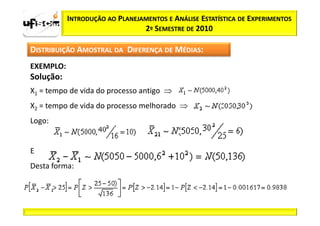 INTRODUÇÃO AO PLANEJAMENTOS E ANÁLISE ESTATÍSTICA DE EXPERIMENTOS
                                2º SEMESTRE DE 2010

DISTRIBUIÇÃO AMOSTRAL DA DIFERENÇA DE MÉDIAS:
EXEMPLO:
Solução:
X1 = tempo de vida do processo antigo ⇒
X2 = tempo de vida do processo melhorado ⇒
Logo:


E
Desta forma:
 