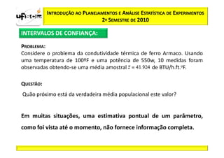 INTRODUÇÃO AO PLANEJAMENTOS E ANÁLISE ESTATÍSTICA DE EXPERIMENTOS
                                2º SEMESTRE DE 2010

INTERVALOS DE CONFIANÇA:

PROBLEMA:
Considere o problema da condutividade térmica de ferro Armaco. Usando
uma temperatura de 100ºF e uma potência de 550w, 10 medidas foram
observadas obtendo-se uma média amostral          de BTU/h.ft.oF.

QUESTÃO:
Quão próximo está da verdadeira média populacional este valor?


Em muitas situações, uma estimativa pontual de um parâmetro,
como foi vista até o momento, não fornece informação completa.
 