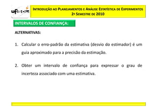 INTRODUÇÃO AO PLANEJAMENTOS E ANÁLISE ESTATÍSTICA DE EXPERIMENTOS
                              2º SEMESTRE DE 2010

INTERVALOS DE CONFIANÇA:

ALTERNATIVAS:

1. Calcular o erro-padrão da estimativa (desvio do estimador) é um
   guia aproximado para a precisão da estimação.

2. Obter um intervalo de confiança para expressar o grau de
   incerteza associado com uma estimativa.
 