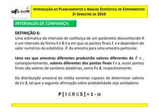 INTRODUÇÃO AO PLANEJAMENTOS E ANÁLISE ESTATÍSTICA DE EXPERIMENTOS
                               2º SEMESTRE DE 2010

INTERVALOS DE CONFIANÇA:

DEFINIÇÃO 6:
Uma estimativa do intervalo de confiança de um parâmetro desconhecido θ
é um intervalo da forma l ≤ θ ≤ s em que os pontos finais l e s dependem do
valor numérico da estatística da amostra para uma amostra particular.

Uma vez que amostras diferentes produzirão valores diferentes de e ,
conseqüentemente, valores diferentes dos pontos finais l e s, esses pontos
finais são valores de variáveis aleatórias, como I e S, respectivamente.

Da distribuição amostral da média seremos capazes de determinar valores
de I e S, tal que a seguinte afirmação sobre probabilidade seja verdadeira:

                         P[I≤θ≤S]=1-α
 