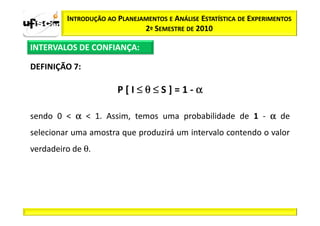 INTRODUÇÃO AO PLANEJAMENTOS E ANÁLISE ESTATÍSTICA DE EXPERIMENTOS
                              2º SEMESTRE DE 2010

INTERVALOS DE CONFIANÇA:

DEFINIÇÃO 7:

                       P[I≤θ≤S]=1-α

sendo 0 < α < 1. Assim, temos uma probabilidade de 1 - α de
selecionar uma amostra que produzirá um intervalo contendo o valor
verdadeiro de θ.
 