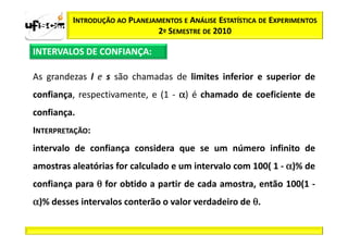 INTRODUÇÃO AO PLANEJAMENTOS E ANÁLISE ESTATÍSTICA DE EXPERIMENTOS
                              2º SEMESTRE DE 2010

INTERVALOS DE CONFIANÇA:

As grandezas l e s são chamadas de limites inferior e superior de
confiança, respectivamente, e (1 - α) é chamado de coeficiente de
confiança.
INTERPRETAÇÃO:
intervalo de confiança considera que se um número infinito de
amostras aleatórias for calculado e um intervalo com 100( 1 - α)% de
confiança para θ for obtido a partir de cada amostra, então 100(1 -
α)% desses intervalos conterão o valor verdadeiro de θ.
 