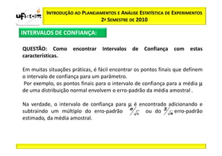 INTRODUÇÃO AO PLANEJAMENTOS E ANÁLISE ESTATÍSTICA DE EXPERIMENTOS
                               2º SEMESTRE DE 2010

INTERVALOS DE CONFIANÇA:

QUESTÃO: Como        encontrar   Intervalos   de   Confiança   com    estas
características.

Em muitas situações práticas, é fácil encontrar os pontos finais que definem
o intervalo de confiança para um parâmetro.
Por exemplo, os pontos finais para o intervalo de confiança para a média µ
de uma distribuição normal envolvem o erro-padrão da média amostral .

Na verdade, o intervalo de confiança para µ é encontrado adicionando e
subtraindo um múltiplo do erro-padrão           ou do      erro-padrão
estimado, da média amostral.
 
