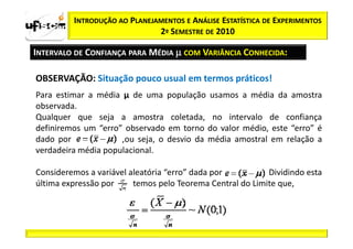 INTRODUÇÃO AO PLANEJAMENTOS E ANÁLISE ESTATÍSTICA DE EXPERIMENTOS
                              2º SEMESTRE DE 2010

INTERVALO DE CONFIANÇA PARA MÉDIA µ COM VARIÂNCIA CONHECIDA:

OBSERVAÇÃO: Situação pouco usual em termos práticos!
Para estimar a média µ de uma população usamos a média da amostra
observada.
Qualquer que seja a amostra coletada, no intervalo de confiança
definiremos um “erro” observado em torno do valor médio, este “erro” é
dado por             ,ou seja, o desvio da média amostral em relação a
verdadeira média populacional.

Consideremos a variável aleatória “erro” dada por    .     Dividindo esta
última expressão por     temos pelo Teorema Central do Limite que,
 