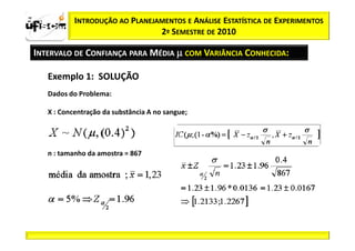 zα / 2           INTRODUÇÃO AO PLANEJAMENTOS E ANÁLISE ESTATÍSTICA DE EXPERIMENTOS
                                      2º SEMESTRE DE 2010

  INTERVALO DE CONFIANÇA PARA MÉDIA µ COM VARIÂNCIA CONHECIDA:

         Exemplo 1: SOLUÇÃO
         Dados do Problema:

         X : Concentração da substância A no sangue;




         n : tamanho da amostra = 867
 