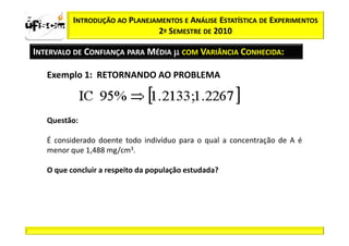 zα / 2          INTRODUÇÃO AO PLANEJAMENTOS E ANÁLISE ESTATÍSTICA DE EXPERIMENTOS
                                     2º SEMESTRE DE 2010

  INTERVALO DE CONFIANÇA PARA MÉDIA µ COM VARIÂNCIA CONHECIDA:

         Exemplo 1: RETORNANDO AO PROBLEMA



         Questão:

         É considerado doente todo indivíduo para o qual a concentração de A é
         menor que 1,488 mg/cm3.

         O que concluir a respeito da população estudada?
 