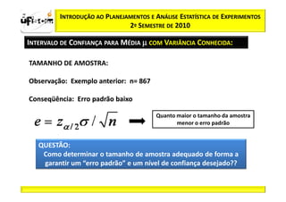 zα / 2         INTRODUÇÃO AO PLANEJAMENTOS E ANÁLISE ESTATÍSTICA DE EXPERIMENTOS
                                    2º SEMESTRE DE 2010

  INTERVALO DE CONFIANÇA PARA MÉDIA µ COM VARIÂNCIA CONHECIDA:

   TAMANHO DE AMOSTRA:

   Observação:
   Observação: Exemplo anterior: n= 867
                       anterior:

   Conseqüência:
   Conseqüência: Erro padrão baixo

                                              Quanto maior o tamanho da amostra
                                                     menor o erro padrão


         QUESTÃO:
          Como determinar o tamanho de amostra adequado de forma a
          garantir um “erro padrão” e um nível de confiança desejado??
 