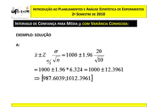 zα / 2     INTRODUÇÃO AO PLANEJAMENTOS E ANÁLISE ESTATÍSTICA DE EXPERIMENTOS
                                2º SEMESTRE DE 2010

  INTERVALO DE CONFIANÇA PARA MÉDIA µ COM VARIÂNCIA CONHECIDA:

   EXEMPLO: SOLUÇÃO

   A:
 