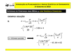 zα / 2         INTRODUÇÃO AO PLANEJAMENTOS E ANÁLISE ESTATÍSTICA DE EXPERIMENTOS
                                    2º SEMESTRE DE 2010

  INTERVALO DE CONFIANÇA PARA MÉDIA µ COM VARIÂNCIA CONHECIDA:

   EXEMPLO: SOLUÇÃO

   B:




     e = 10 (maior precisão)
 