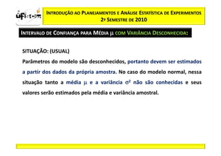 zα / 2      INTRODUÇÃO AO PLANEJAMENTOS E ANÁLISE ESTATÍSTICA DE EXPERIMENTOS
                                 2º SEMESTRE DE 2010

  INTERVALO DE CONFIANÇA PARA MÉDIA µ COM VARIÂNCIA DESCONHECIDA:

   SITUAÇÃO: (USUAL)
   Parâmetros do modelo são desconhecidos, portanto devem ser estimados
   a partir dos dados da própria amostra. No caso do modelo normal, nessa
   situação tanto a média µ e a variância σ2 não são conhecidas e seus
   valores serão estimados pela média e variância amostral.
 