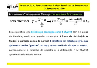 zα / 2      INTRODUÇÃO AO PLANEJAMENTOS E ANÁLISE ESTATÍSTICA DE EXPERIMENTOS
                                 2º SEMESTRE DE 2010

  INTERVALO DE CONFIANÇA PARA MÉDIA µ COM VARIÂNCIA DESCONHECIDA:

   NOVA ESTATÍSTICA:



  Essa estatística tem distribuição conhecida como t-Student com n-1 graus
  de liberdade, sendo n o tamanho da amostra. A forma da distribuição t-
  Student é parecida com a da normal. É simétrica em relação a zero, mas
  apresenta caudas “grossas”, ou seja, maior variância do que a normal.
  Aumentando-se o tamanho de amostra n, a distribuição t de Student
  aproxima-se do modelo normal.
 