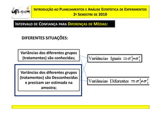 zα / 2          INTRODUÇÃO AO PLANEJAMENTOS E ANÁLISE ESTATÍSTICA DE EXPERIMENTOS
                                     2º SEMESTRE DE 2010

  INTERVALO DE CONFIANÇA PARA DIFERENÇAS DE MÉDIAS:


          DIFERENTES SITUAÇÕES:


         Variâncias dos diferentes grupos
          (tratamentos) são conhecidas;


          Variâncias dos diferentes grupos
         (tratamentos) são Desconhecidas
             e precisam ser estimada na
                      amostra;
 