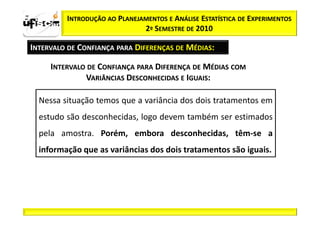 zα / 2          INTRODUÇÃO AO PLANEJAMENTOS E ANÁLISE ESTATÍSTICA DE EXPERIMENTOS
                                     2º SEMESTRE DE 2010

  INTERVALO DE CONFIANÇA PARA DIFERENÇAS DE MÉDIAS:

            INTERVALO DE CONFIANÇA PARA DIFERENÇA DE MÉDIAS COM
                     VARIÂNCIAS DESCONHECIDAS E IGUAIS:

         Nessa situação temos que a variância dos dois tratamentos em
         estudo são desconhecidas, logo devem também ser estimados
         pela amostra. Porém, embora desconhecidas, têm-se a
         informação que as variâncias dos dois tratamentos são iguais.
 