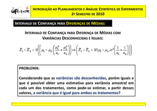 zα / 2          INTRODUÇÃO AO PLANEJAMENTOS E ANÁLISE ESTATÍSTICA DE EXPERIMENTOS
                                     2º SEMESTRE DE 2010

  INTERVALO DE CONFIANÇA PARA DIFERENÇAS DE MÉDIAS:

            INTERVALO DE CONFIANÇA PARA DIFERENÇA DE MÉDIAS COM
                     VARIÂNCIAS DESCONHECIDAS E IGUAIS:




         PROBLEMA:

         Considerando que as variâncias são desconhecidas, porém iguais e
         que é possível obter uma estimativa para variância amostral em
         cada um dos tratamentos, como pode-se estimar, a partir desses
         valores, a variância que é igual para ambos os tratamentos?
 