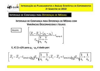 zα / 2            INTRODUÇÃO AO PLANEJAMENTOS E ANÁLISE ESTATÍSTICA DE EXPERIMENTOS
                                       2º SEMESTRE DE 2010

  INTERVALO DE CONFIANÇA PARA DIFERENÇAS DE MÉDIAS:

            INTERVALO DE CONFIANÇA PARA DIFERENÇA DE MÉDIAS COM
                     VARIÂNCIAS DESCONHECIDAS E IGUAIS:

         Assim:




              α
     E, IC (1-α)% para µ1 - µ2 é dado por:
 