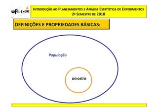INTRODUÇÃO AO PLANEJAMENTOS E ANÁLISE ESTATÍSTICA DE EXPERIMENTOS
                            2º SEMESTRE DE 2010

DEFINIÇÕES E PROPRIEDADES BÁSICAS:
                          BÁSICAS:




                População




                             amostra
 