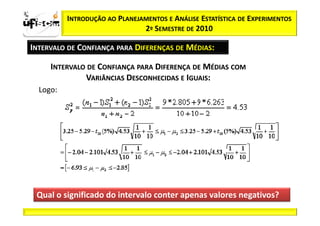 Sii2
x
 zα / 2           INTRODUÇÃO AO PLANEJAMENTOS E ANÁLISE ESTATÍSTICA DE EXPERIMENTOS
                                       2º SEMESTRE DE 2010

       INTERVALO DE CONFIANÇA PARA DIFERENÇAS DE MÉDIAS:

             INTERVALO DE CONFIANÇA PARA DIFERENÇA DE MÉDIAS COM
                      VARIÂNCIAS DESCONHECIDAS E IGUAIS:
          Logo:




        Qual o significado do intervalo conter apenas valores negativos?
 