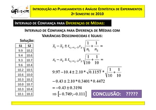 Sii2
x
 zα / 2               INTRODUÇÃO AO PLANEJAMENTOS E ANÁLISE ESTATÍSTICA DE EXPERIMENTOS
                                           2º SEMESTRE DE 2010

       INTERVALO DE CONFIANÇA PARA DIFERENÇAS DE MÉDIAS:
               INTERVALO DE CONFIANÇA PARA DIFERENÇA DE MÉDIAS COM
                        VARIÂNCIAS DESCONHECIDAS E IGUAIS:
          Solução:
         S1     S2
        9.9    10.2
        9.4    10.6
        9.3    10.7
        9.6    10.4
        10.2   10.5
        10.6   10.0
        10.3   10.2
        10.0   10.7
        10.3   10.4
        10.1   10.3                                      CONCLUSÃO: ?????
 
