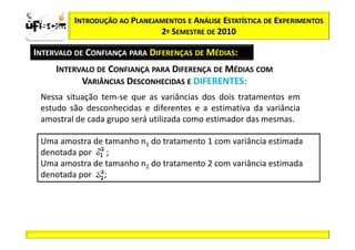 Sii2
x
 zα / 2         INTRODUÇÃO AO PLANEJAMENTOS E ANÁLISE ESTATÍSTICA DE EXPERIMENTOS
                                     2º SEMESTRE DE 2010

       INTERVALO DE CONFIANÇA PARA DIFERENÇAS DE MÉDIAS:
            INTERVALO DE CONFIANÇA PARA DIFERENÇA DE MÉDIAS COM
                  VARIÂNCIAS DESCONHECIDAS E DIFERENTES:
        Nessa situação tem-se que as variâncias dos dois tratamentos em
        estudo são desconhecidas e diferentes e a estimativa da variância
        amostral de cada grupo será utilizada como estimador das mesmas.

        Uma amostra de tamanho n1 do tratamento 1 com variância estimada
        denotada por   ;
        Uma amostra de tamanho n2 do tratamento 2 com variância estimada
        denotada por ;
 