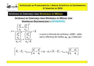 Sii2
x
 zα / 2         INTRODUÇÃO AO PLANEJAMENTOS E ANÁLISE ESTATÍSTICA DE EXPERIMENTOS
                                     2º SEMESTRE DE 2010

       INTERVALO DE CONFIANÇA PARA DIFERENÇAS DE MÉDIAS:
            INTERVALO DE CONFIANÇA PARA DIFERENÇA DE MÉDIAS COM
                  VARIÂNCIAS DESCONHECIDAS E DIFERENTES:



                                   e assim o intervalo de confiança (100(1 - α)%)
                                   para a diferença de médias, µ1 - µ2 é dado por:
 