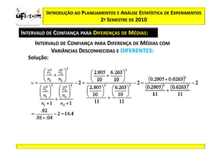 Sii2
x
 zα / 2          INTRODUÇÃO AO PLANEJAMENTOS E ANÁLISE ESTATÍSTICA DE EXPERIMENTOS
                                      2º SEMESTRE DE 2010

       INTERVALO DE CONFIANÇA PARA DIFERENÇAS DE MÉDIAS:
            INTERVALO DE CONFIANÇA PARA DIFERENÇA DE MÉDIAS COM
                  VARIÂNCIAS DESCONHECIDAS E DIFERENTES:
          Solução:
 