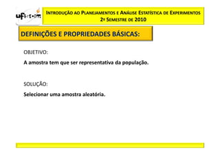 INTRODUÇÃO AO PLANEJAMENTOS E ANÁLISE ESTATÍSTICA DE EXPERIMENTOS
                              2º SEMESTRE DE 2010

DEFINIÇÕES E PROPRIEDADES BÁSICAS:
                          BÁSICAS:

OBJETIVO:
A amostra tem que ser representativa da população.


SOLUÇÃO:
Selecionar uma amostra aleatória.
 