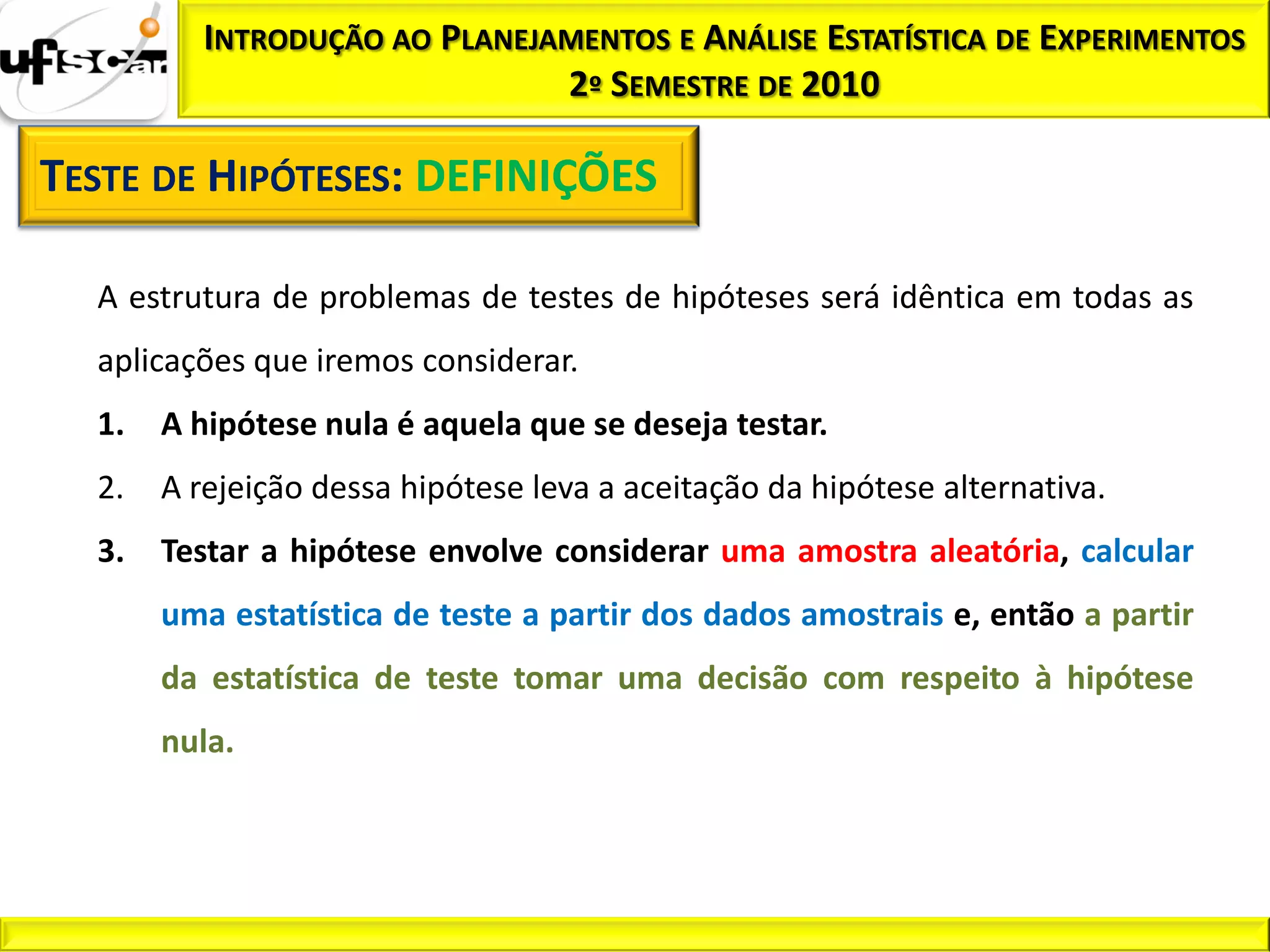 INTRODUÇÃO AO PLANEJAMENTOS E ANÁLISE ESTATÍSTICA DE EXPERIMENTOS
                               2º SEMESTRE DE 2010

TESTE DE HIPÓTESES: DEFINIÇÕES

  A estrutura de problemas de testes de hipóteses será idêntica em todas as
  aplicações que iremos considerar.
  1.   A hipótese nula é aquela que se deseja testar.
  2.   A rejeição dessa hipótese leva a aceitação da hipótese alternativa.
  3.   Testar a hipótese envolve considerar uma amostra aleatória, calcular
       uma estatística de teste a partir dos dados amostrais e, então a partir
       da estatística de teste tomar uma decisão com respeito à hipótese
       nula.
 