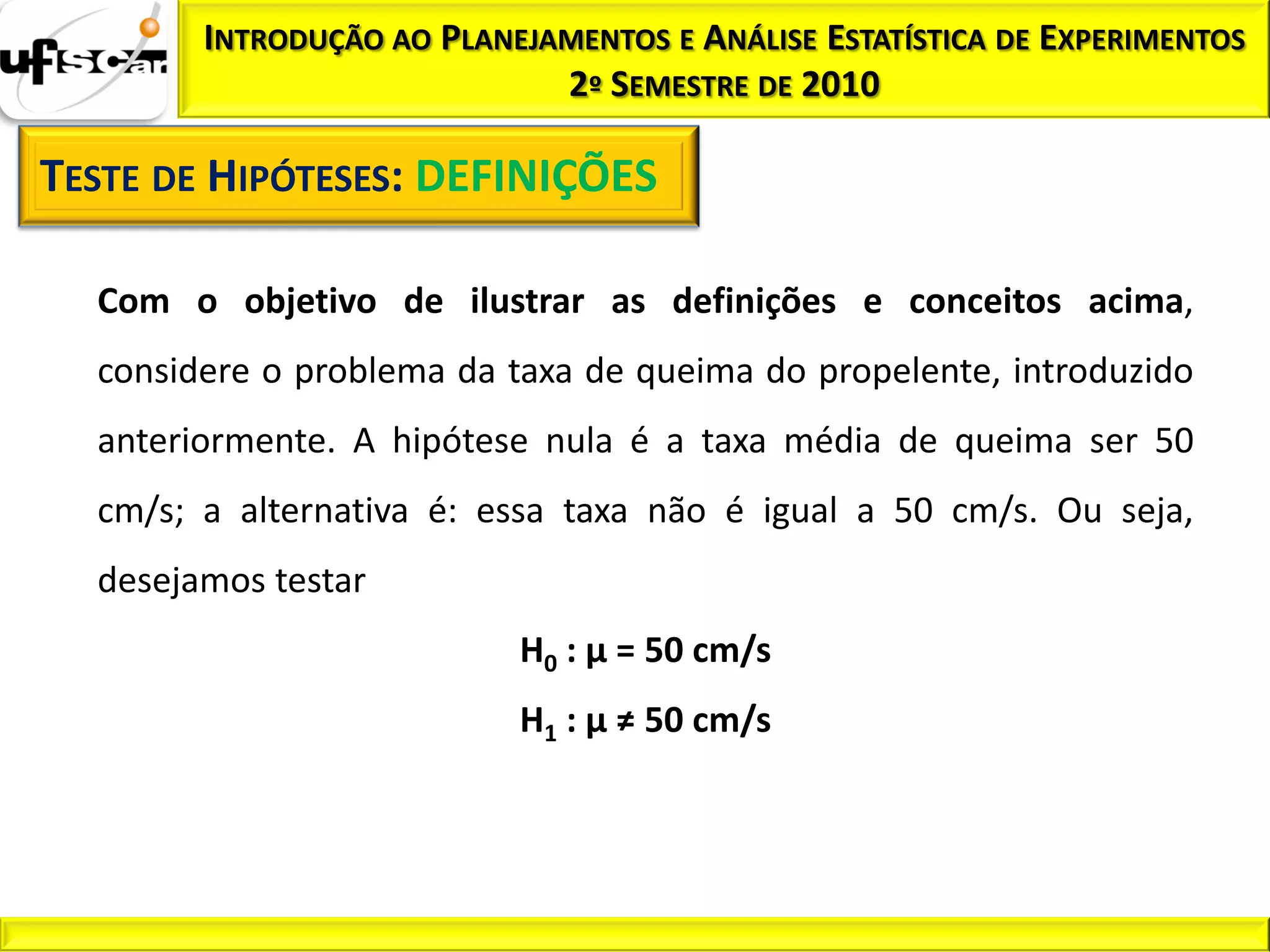 INTRODUÇÃO AO PLANEJAMENTOS E ANÁLISE ESTATÍSTICA DE EXPERIMENTOS
                             2º SEMESTRE DE 2010

TESTE DE HIPÓTESES: DEFINIÇÕES

  Com o objetivo de ilustrar as definições e conceitos acima,
  considere o problema da taxa de queima do propelente, introduzido
  anteriormente. A hipótese nula é a taxa média de queima ser 50
  cm/s; a alternativa é: essa taxa não é igual a 50 cm/s. Ou seja,
  desejamos testar
                           H0 : µ = 50 cm/s
                           H1 : µ ≠ 50 cm/s
 