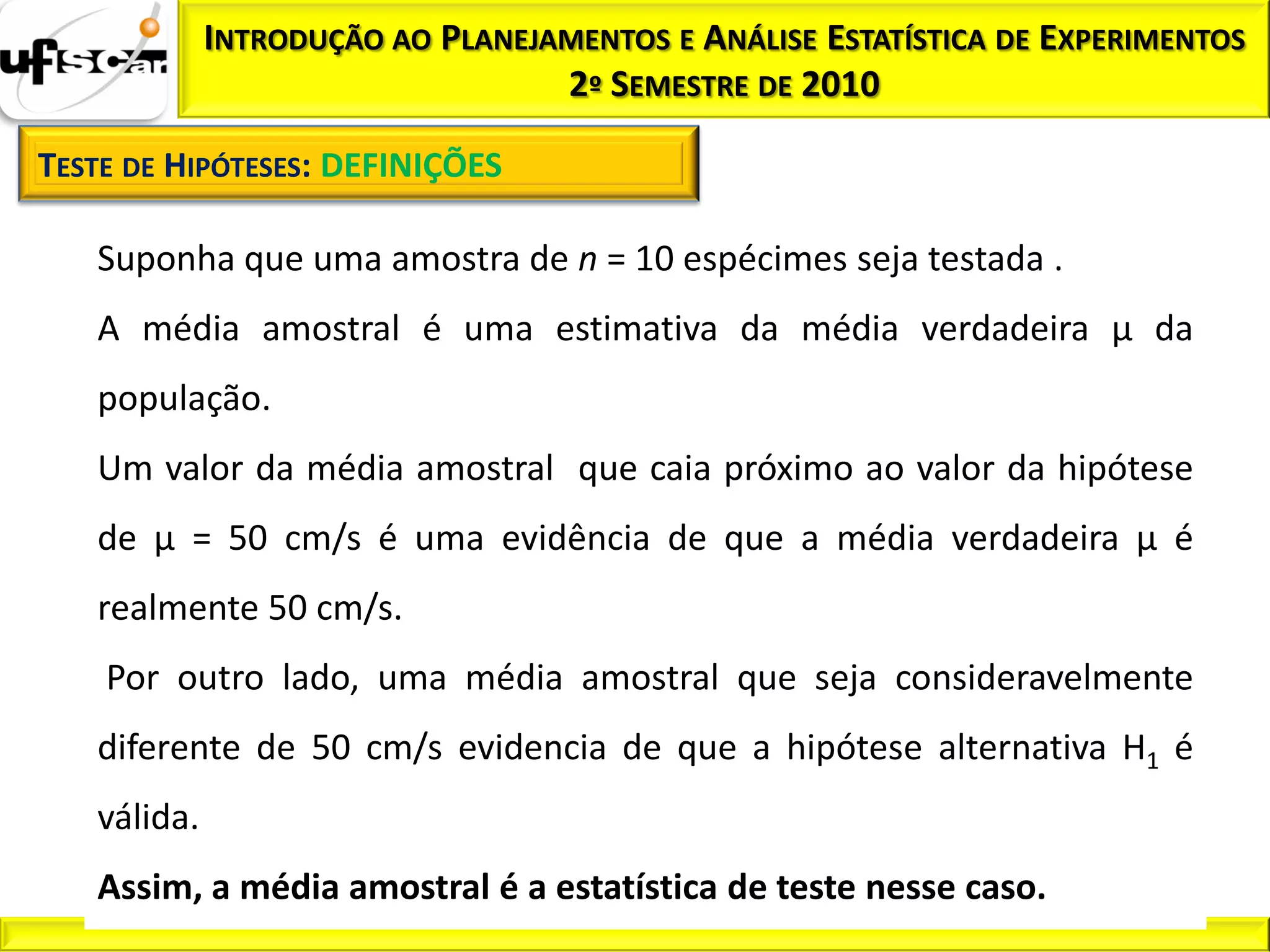 INTRODUÇÃO AO PLANEJAMENTOS E ANÁLISE ESTATÍSTICA DE EXPERIMENTOS
                                  2º SEMESTRE DE 2010

TESTE DE HIPÓTESES: DEFINIÇÕES

   Suponha que uma amostra de n = 10 espécimes seja testada .
   A média amostral é uma estimativa da média verdadeira µ da
   população.
   Um valor da média amostral que caia próximo ao valor da hipótese
   de µ = 50 cm/s é uma evidência de que a média verdadeira µ é
   realmente 50 cm/s.
    Por outro lado, uma média amostral que seja consideravelmente
   diferente de 50 cm/s evidencia de que a hipótese alternativa H1 é
   válida.
   Assim, a média amostral é a estatística de teste nesse caso.
 