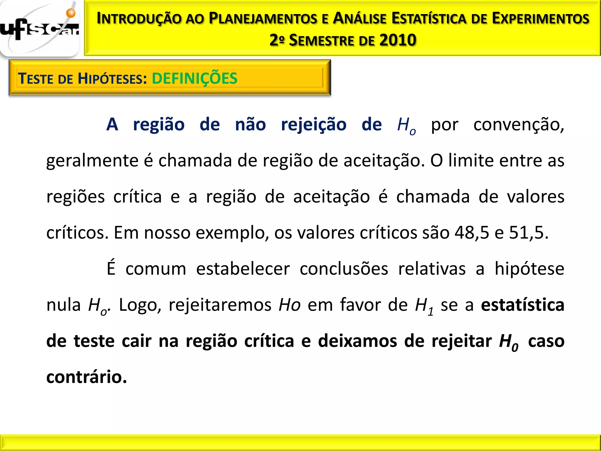 INTRODUÇÃO AO PLANEJAMENTOS E ANÁLISE ESTATÍSTICA DE EXPERIMENTOS
                               2º SEMESTRE DE 2010

TESTE DE HIPÓTESES: DEFINIÇÕES

            A região de não rejeição de Ho por convenção,
   geralmente é chamada de região de aceitação. O limite entre as
   regiões crítica e a região de aceitação é chamada de valores
   críticos. Em nosso exemplo, os valores críticos são 48,5 e 51,5.
            É comum estabelecer conclusões relativas a hipótese
   nula Ho. Logo, rejeitaremos Ho em favor de H1 se a estatística
   de teste cair na região crítica e deixamos de rejeitar H0 caso
   contrário.
 