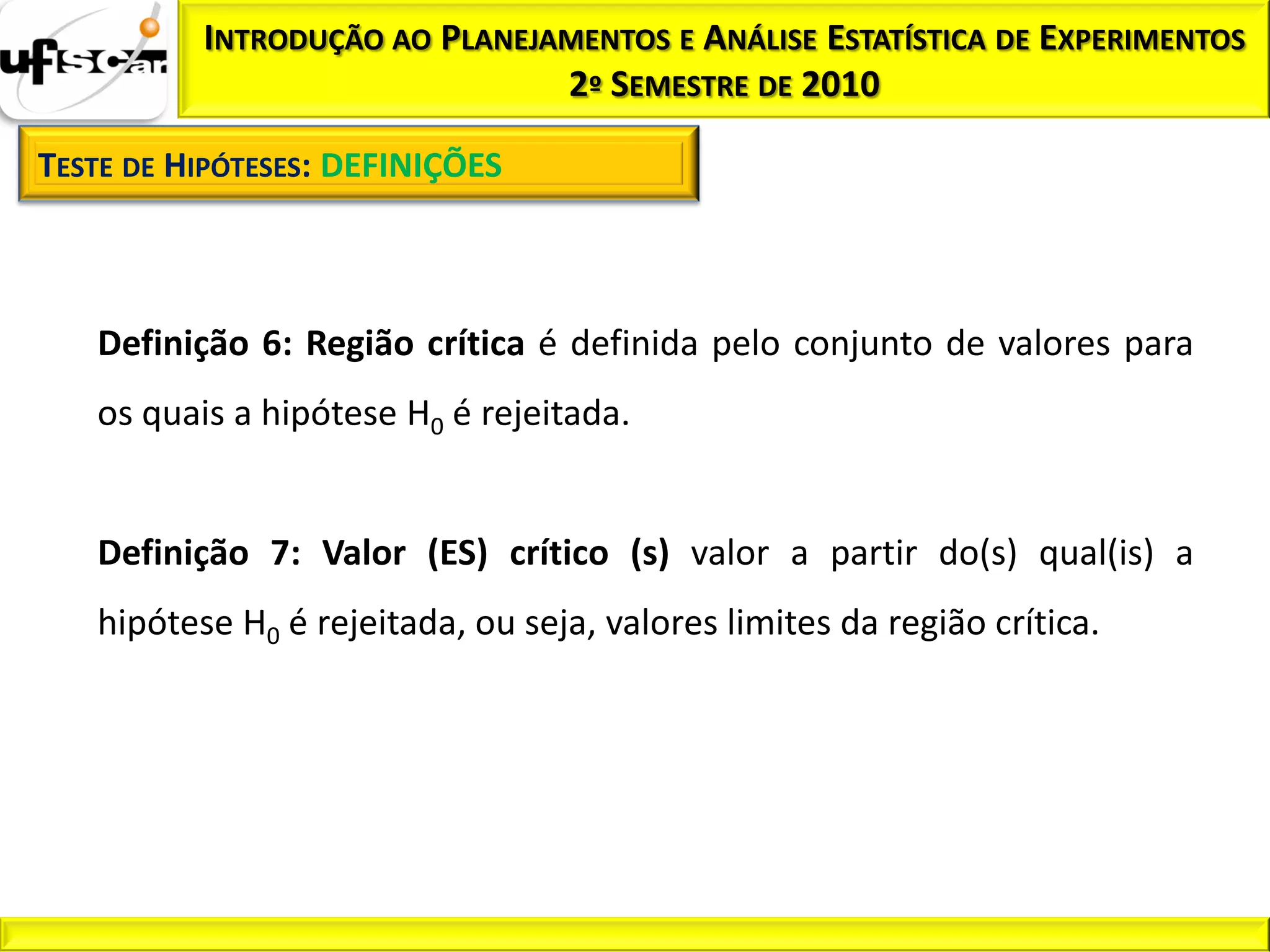INTRODUÇÃO AO PLANEJAMENTOS E ANÁLISE ESTATÍSTICA DE EXPERIMENTOS
                               2º SEMESTRE DE 2010

TESTE DE HIPÓTESES: DEFINIÇÕES



   Definição 6: Região crítica é definida pelo conjunto de valores para
   os quais a hipótese H0 é rejeitada.


   Definição 7: Valor (ES) crítico (s) valor a partir do(s) qual(is) a
   hipótese H0 é rejeitada, ou seja, valores limites da região crítica.
 