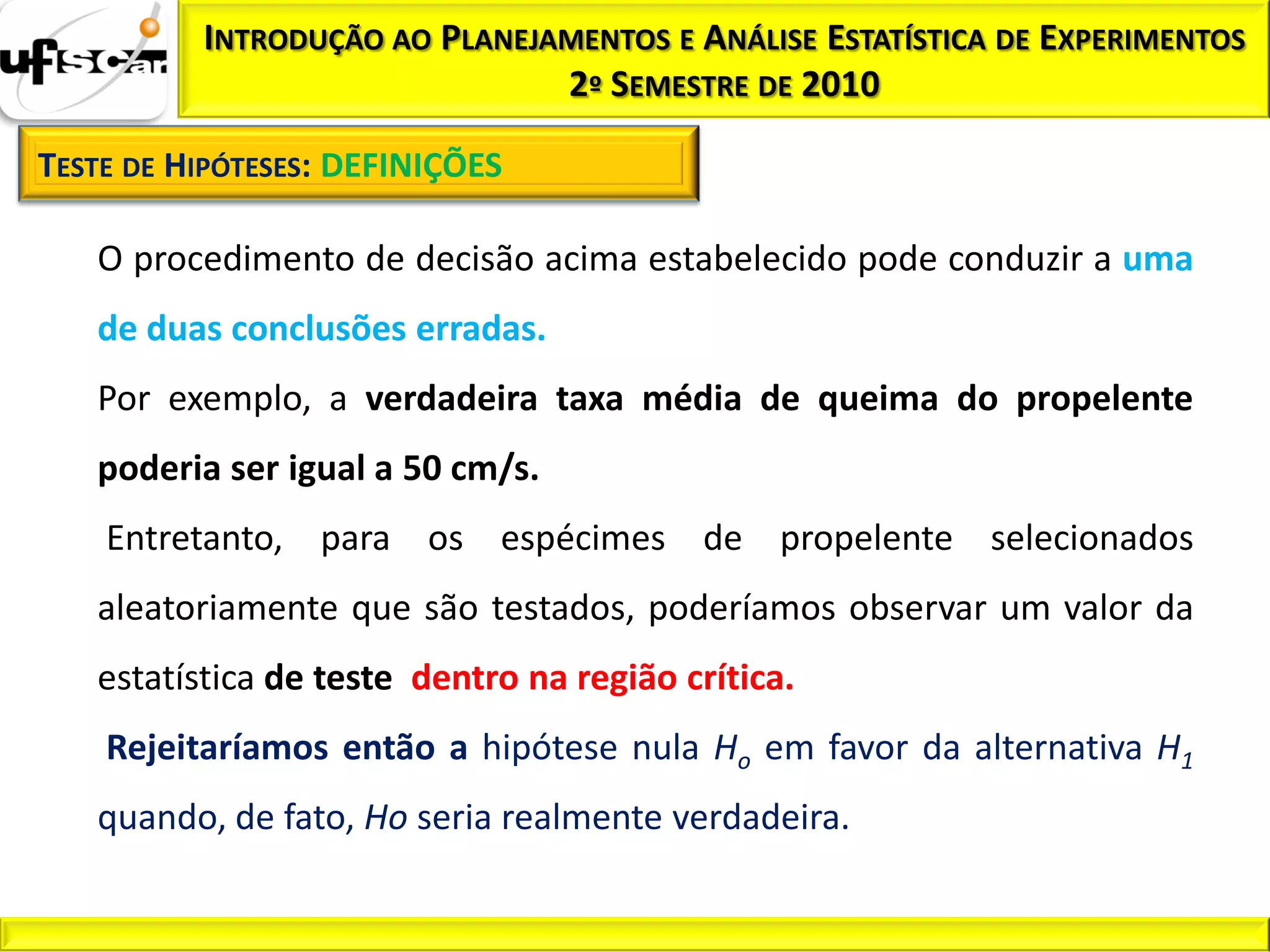 INTRODUÇÃO AO PLANEJAMENTOS E ANÁLISE ESTATÍSTICA DE EXPERIMENTOS
                               2º SEMESTRE DE 2010

TESTE DE HIPÓTESES: DEFINIÇÕES

   O procedimento de decisão acima estabelecido pode conduzir a uma
   de duas conclusões erradas.
   Por exemplo, a verdadeira taxa média de queima do propelente
   poderia ser igual a 50 cm/s.
    Entretanto, para os espécimes de propelente selecionados
   aleatoriamente que são testados, poderíamos observar um valor da
   estatística de teste dentro na região crítica.
    Rejeitaríamos então a hipótese nula Ho em favor da alternativa H1
   quando, de fato, Ho seria realmente verdadeira.
 