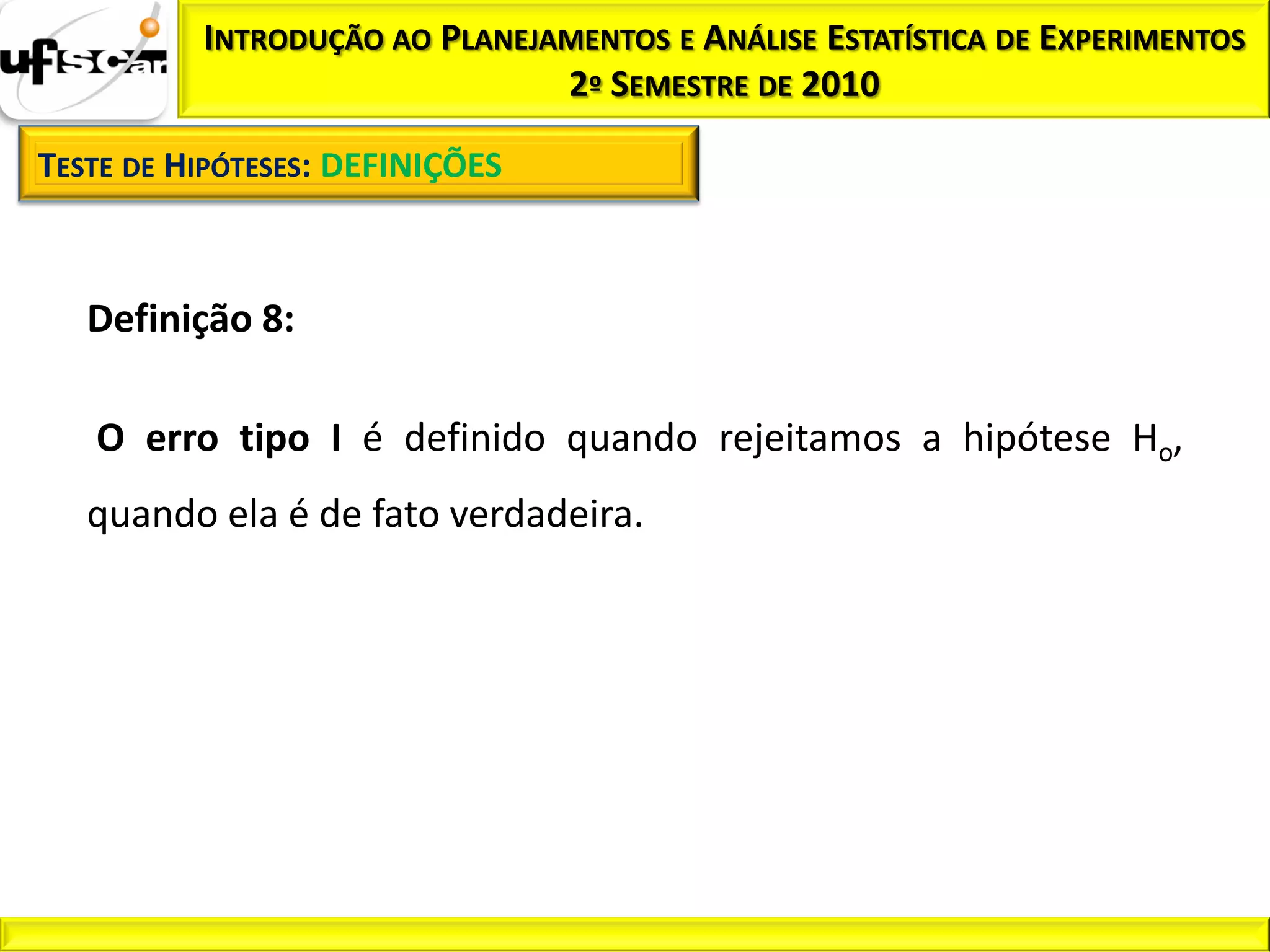 INTRODUÇÃO AO PLANEJAMENTOS E ANÁLISE ESTATÍSTICA DE EXPERIMENTOS
                               2º SEMESTRE DE 2010

TESTE DE HIPÓTESES: DEFINIÇÕES



   Definição 8:

   O erro tipo I é definido quando rejeitamos a hipótese Ho,
   quando ela é de fato verdadeira.
 