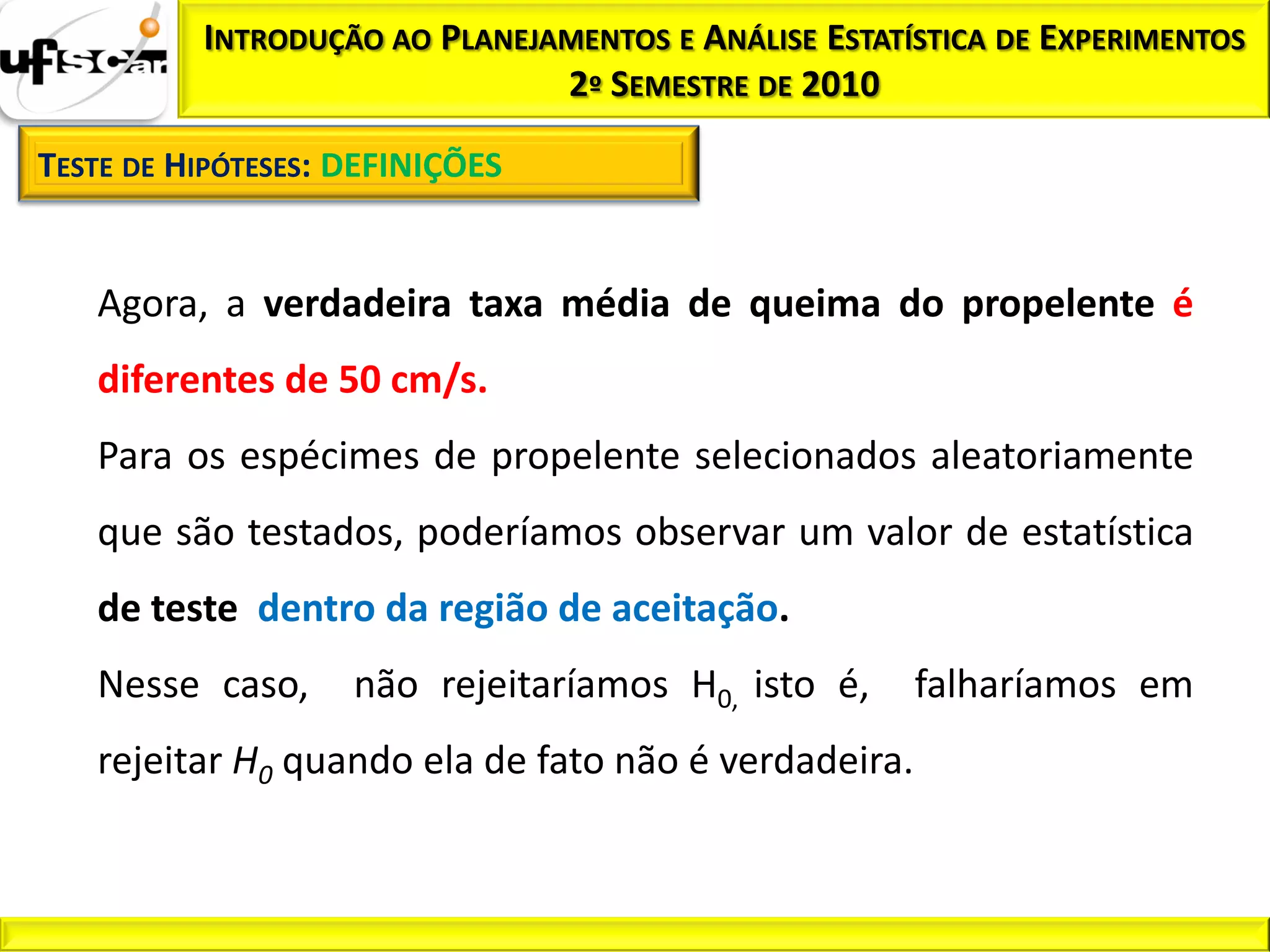 INTRODUÇÃO AO PLANEJAMENTOS E ANÁLISE ESTATÍSTICA DE EXPERIMENTOS
                               2º SEMESTRE DE 2010

TESTE DE HIPÓTESES: DEFINIÇÕES


   Agora, a verdadeira taxa média de queima do propelente é
   diferentes de 50 cm/s.
   Para os espécimes de propelente selecionados aleatoriamente
   que são testados, poderíamos observar um valor de estatística
   de teste dentro da região de aceitação.
   Nesse caso,      não rejeitaríamos H0, isto é,     falharíamos em
   rejeitar H0 quando ela de fato não é verdadeira.
 
