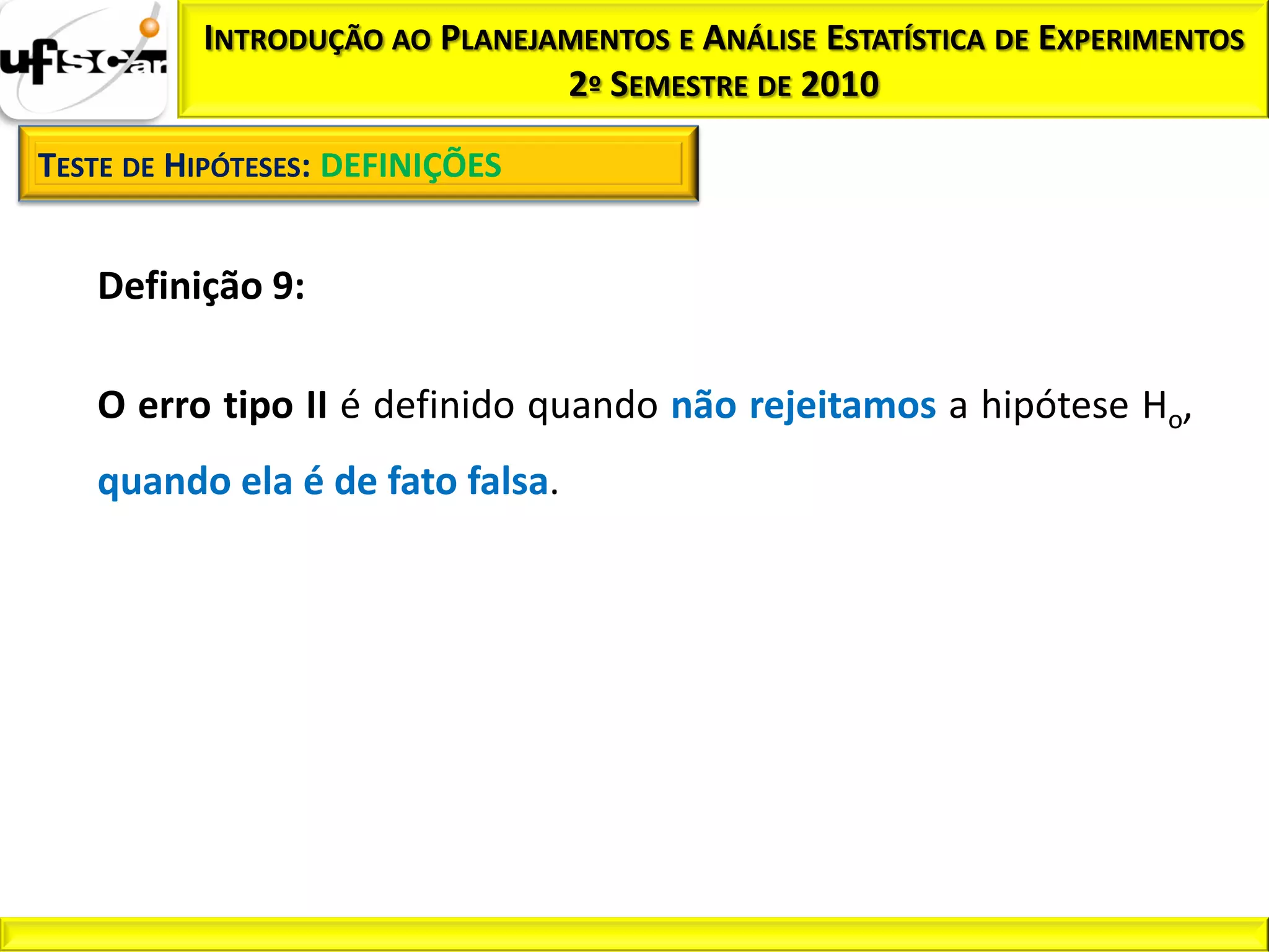 INTRODUÇÃO AO PLANEJAMENTOS E ANÁLISE ESTATÍSTICA DE EXPERIMENTOS
                               2º SEMESTRE DE 2010

TESTE DE HIPÓTESES: DEFINIÇÕES


   Definição 9:

   O erro tipo II é definido quando não rejeitamos a hipótese Ho,
   quando ela é de fato falsa.
 