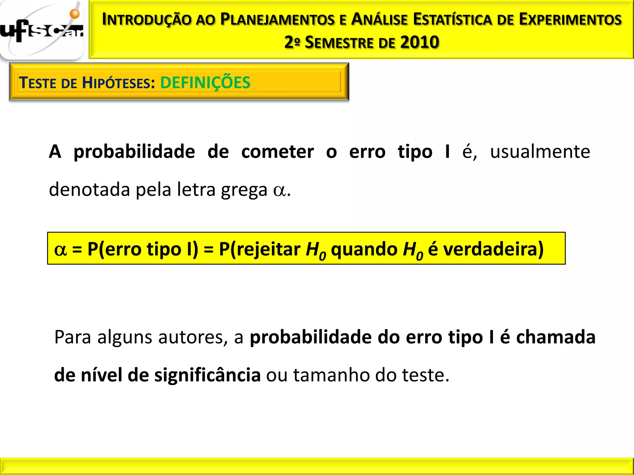INTRODUÇÃO AO PLANEJAMENTOS E ANÁLISE ESTATÍSTICA DE EXPERIMENTOS
                               2º SEMESTRE DE 2010

TESTE DE HIPÓTESES: DEFINIÇÕES


   A probabilidade de cometer o erro tipo I é, usualmente
   denotada pela letra grega .

      = P(erro tipo I) = P(rejeitar H0 quando H0 é verdadeira)



    Para alguns autores, a probabilidade do erro tipo I é chamada
    de nível de significância ou tamanho do teste.
 