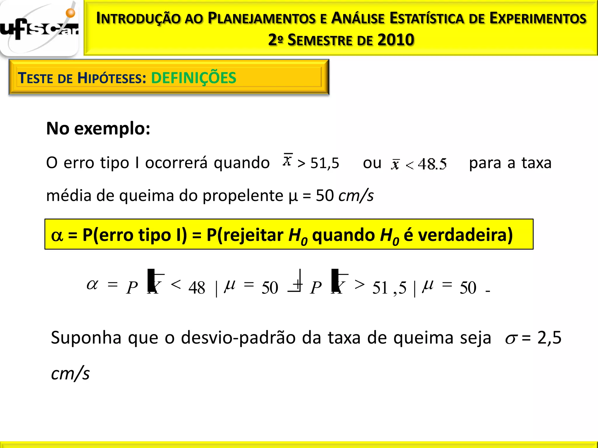 INTRODUÇÃO AO PLANEJAMENTOS E ANÁLISE ESTATÍSTICA DE EXPERIMENTOS
                                2º SEMESTRE DE 2010

TESTE DE HIPÓTESES: DEFINIÇÕES

   No exemplo:
   O erro tipo I ocorrerá quando      > 51,5   ou           para a taxa
   média de queima do propelente µ = 50 cm/s

      = P(erro tipo I) = P(rejeitar H0 quando H0 é verdadeira)

               P X     48 |      50    P X     51 , 5 |    50

    Suponha que o desvio-padrão da taxa de queima seja             = 2,5
    cm/s
 