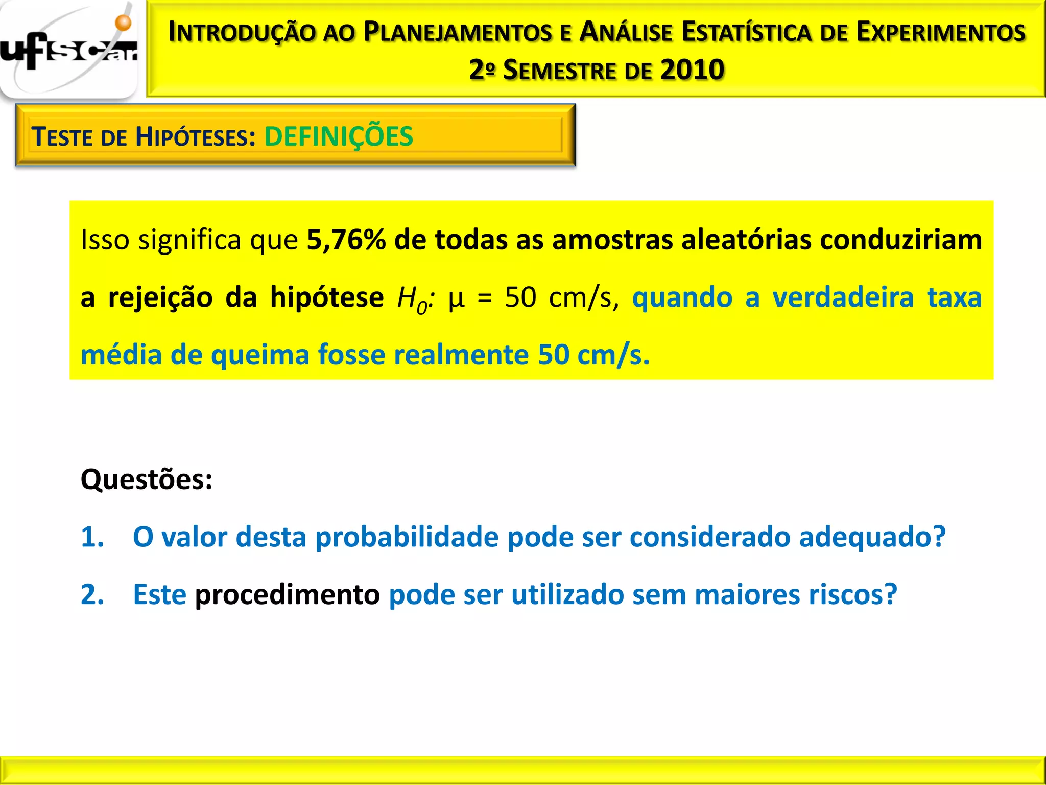 INTRODUÇÃO AO PLANEJAMENTOS E ANÁLISE ESTATÍSTICA DE EXPERIMENTOS
                               2º SEMESTRE DE 2010

TESTE DE HIPÓTESES: DEFINIÇÕES


   Isso significa que 5,76% de todas as amostras aleatórias conduziriam
   a rejeição da hipótese H0: µ = 50 cm/s, quando a verdadeira taxa
   média de queima fosse realmente 50 cm/s.


   Questões:
   1. O valor desta probabilidade pode ser considerado adequado?
   2. Este procedimento pode ser utilizado sem maiores riscos?
 