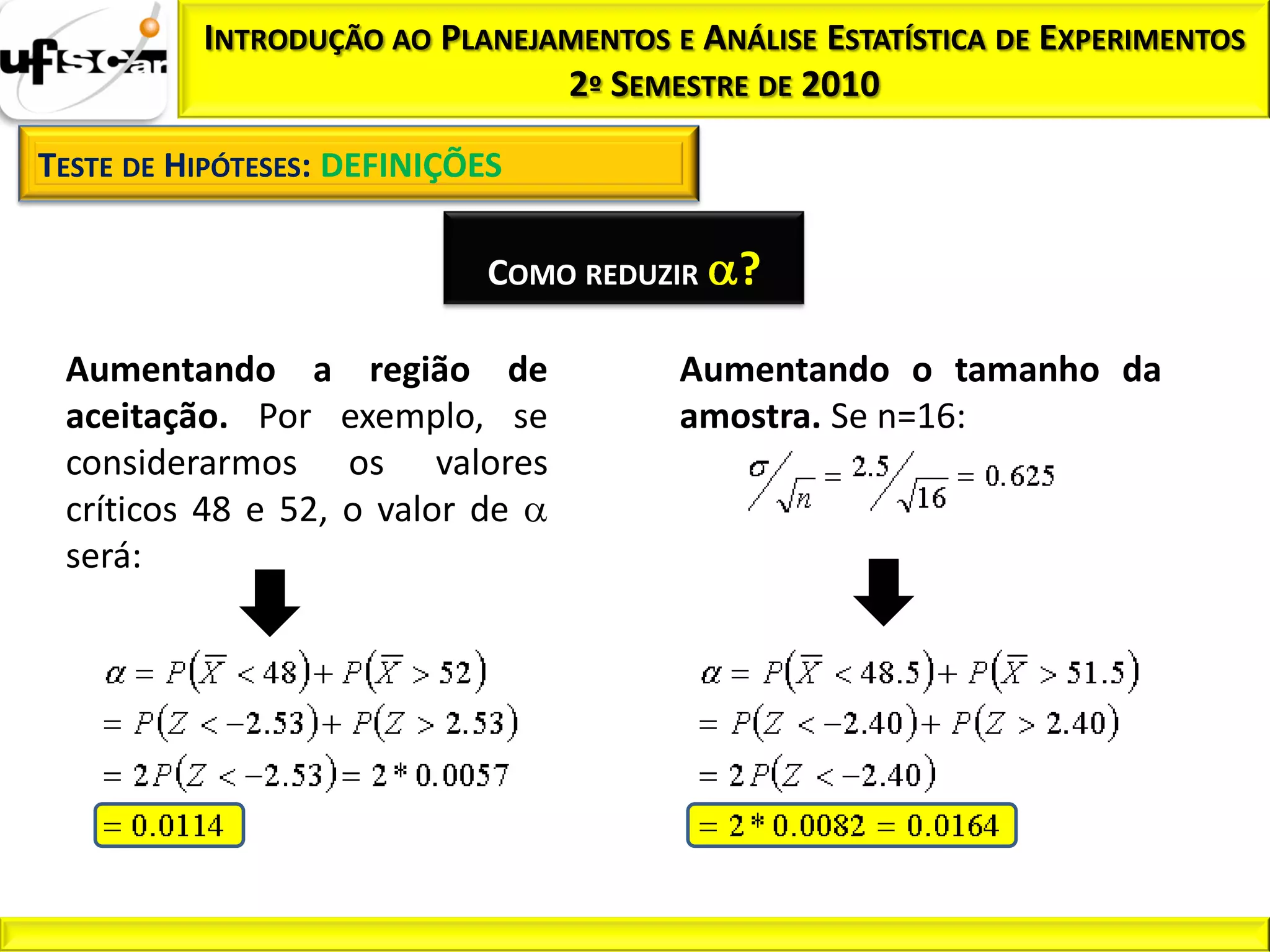 INTRODUÇÃO AO PLANEJAMENTOS E ANÁLISE ESTATÍSTICA DE EXPERIMENTOS
                               2º SEMESTRE DE 2010

TESTE DE HIPÓTESES: DEFINIÇÕES

                             COMO REDUZIR   ?
 Aumentando a região de                Aumentando o tamanho da
 aceitação. Por exemplo, se            amostra. Se n=16:
 considerarmos os valores
 críticos 48 e 52, o valor de
 será:
 