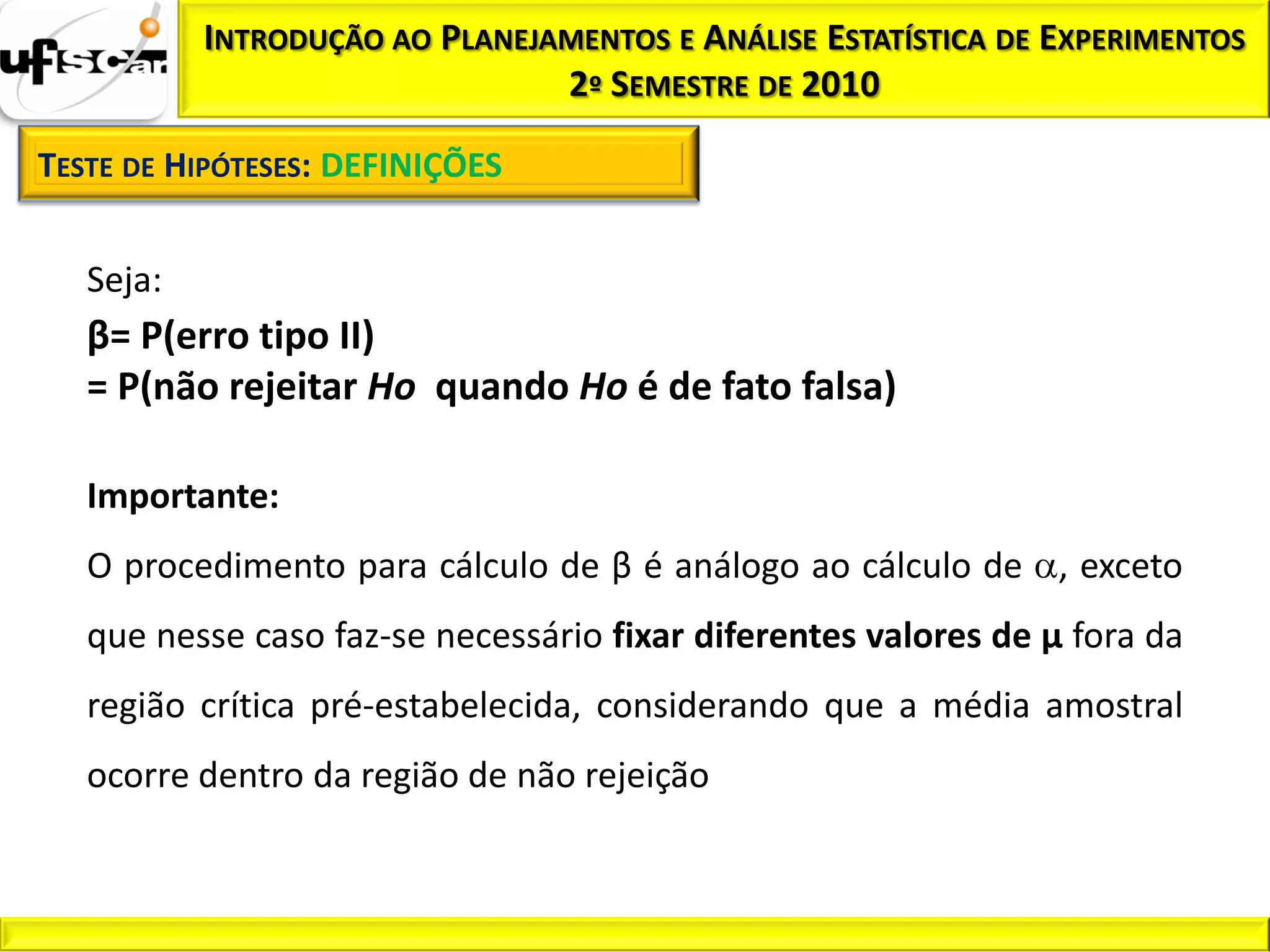 INTRODUÇÃO AO PLANEJAMENTOS E ANÁLISE ESTATÍSTICA DE EXPERIMENTOS
                                2º SEMESTRE DE 2010

TESTE DE HIPÓTESES: DEFINIÇÕES


   Seja:
   β= P(erro tipo II)
   = P(não rejeitar Ho quando Ho é de fato falsa)

   Importante:
   O procedimento para cálculo de β é análogo ao cálculo de , exceto
   que nesse caso faz-se necessário fixar diferentes valores de µ fora da
   região crítica pré-estabelecida, considerando que a média amostral
   ocorre dentro da região de não rejeição
 