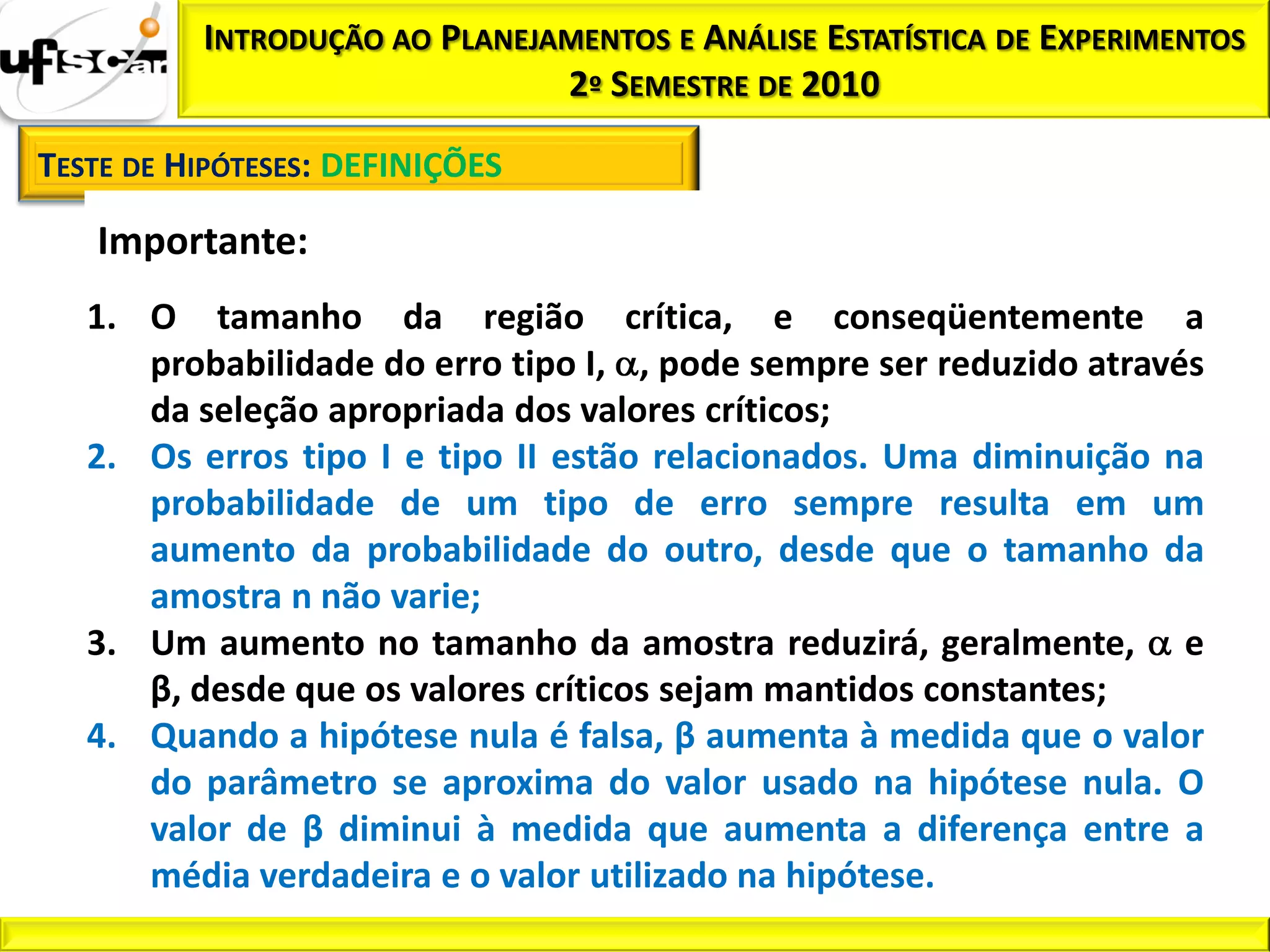 INTRODUÇÃO AO PLANEJAMENTOS E ANÁLISE ESTATÍSTICA DE EXPERIMENTOS
                               2º SEMESTRE DE 2010

TESTE DE HIPÓTESES: DEFINIÇÕES

   Importante:
   1. O tamanho da região crítica, e conseqüentemente a
      probabilidade do erro tipo I, , pode sempre ser reduzido através
      da seleção apropriada dos valores críticos;
   2. Os erros tipo I e tipo II estão relacionados. Uma diminuição na
      probabilidade de um tipo de erro sempre resulta em um
      aumento da probabilidade do outro, desde que o tamanho da
      amostra n não varie;
   3. Um aumento no tamanho da amostra reduzirá, geralmente, e
      β, desde que os valores críticos sejam mantidos constantes;
   4. Quando a hipótese nula é falsa, β aumenta à medida que o valor
      do parâmetro se aproxima do valor usado na hipótese nula. O
      valor de β diminui à medida que aumenta a diferença entre a
      média verdadeira e o valor utilizado na hipótese.
 