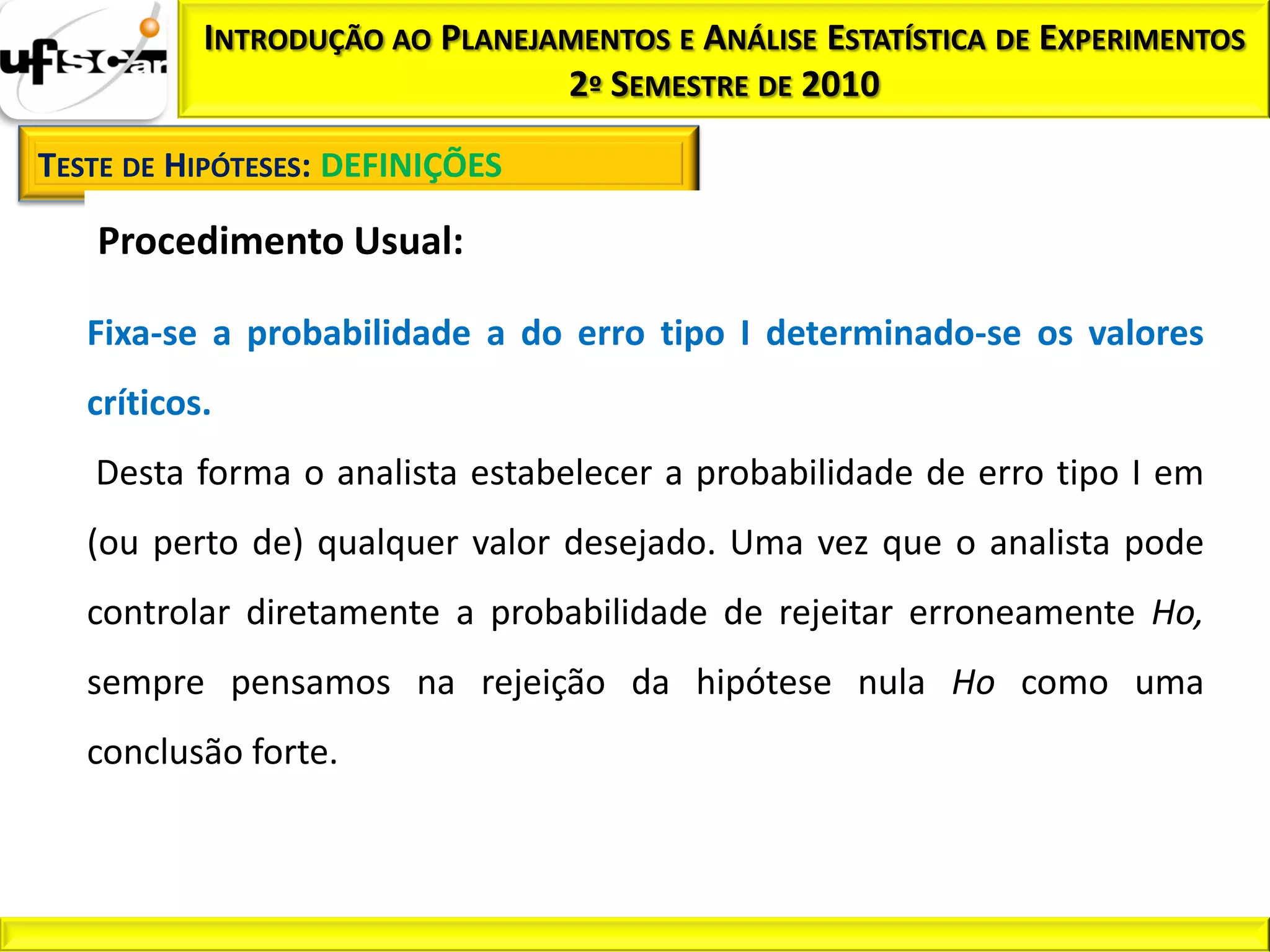 INTRODUÇÃO AO PLANEJAMENTOS E ANÁLISE ESTATÍSTICA DE EXPERIMENTOS
                                2º SEMESTRE DE 2010

TESTE DE HIPÓTESES: DEFINIÇÕES

   Procedimento Usual:

   Fixa-se a probabilidade a do erro tipo I determinado-se os valores
   críticos.
   Desta forma o analista estabelecer a probabilidade de erro tipo I em
   (ou perto de) qualquer valor desejado. Uma vez que o analista pode
   controlar diretamente a probabilidade de rejeitar erroneamente Ho,
   sempre pensamos na rejeição da hipótese nula Ho como uma
   conclusão forte.
 