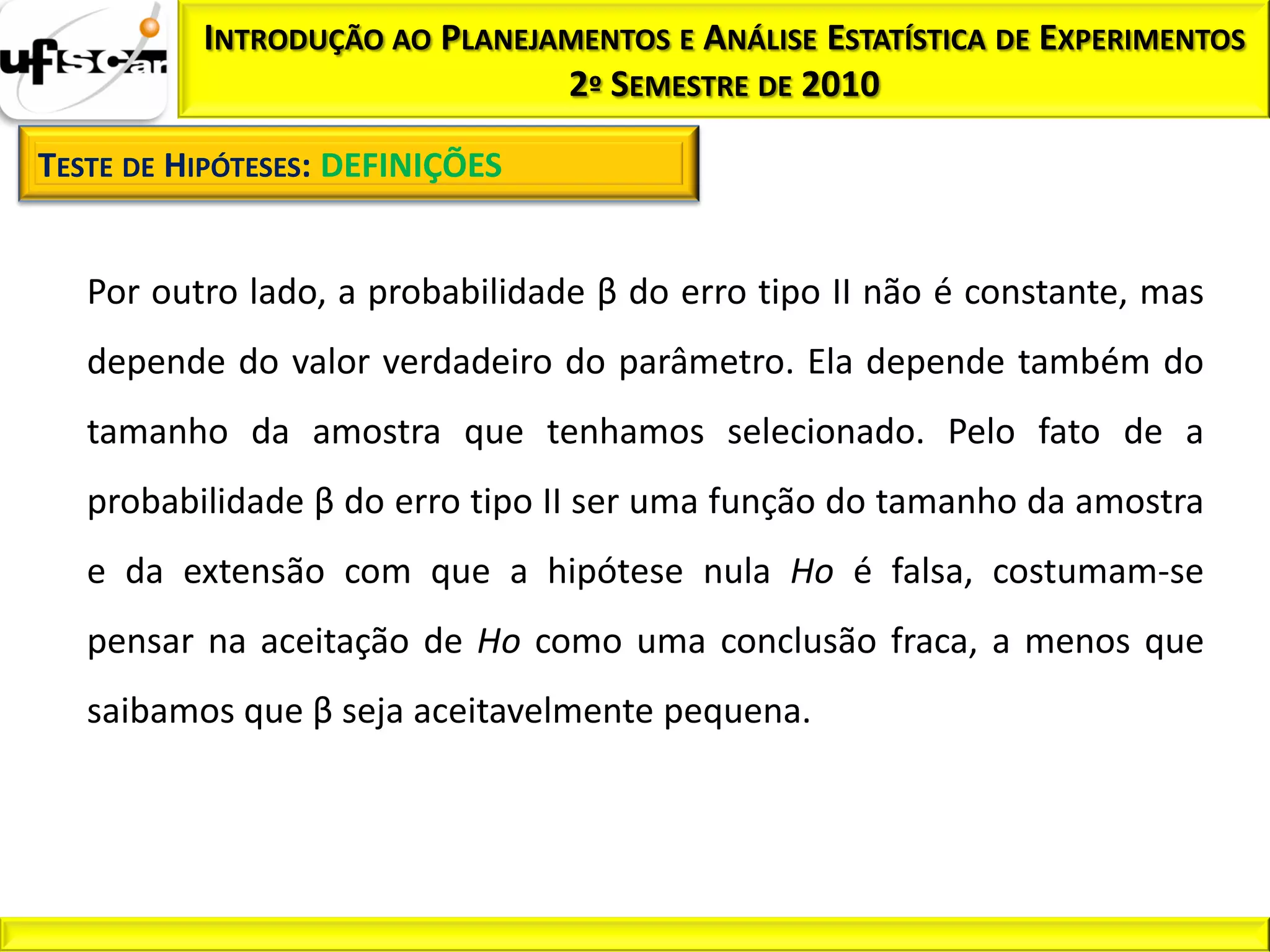 INTRODUÇÃO AO PLANEJAMENTOS E ANÁLISE ESTATÍSTICA DE EXPERIMENTOS
                               2º SEMESTRE DE 2010

TESTE DE HIPÓTESES: DEFINIÇÕES


   Por outro lado, a probabilidade β do erro tipo II não é constante, mas
   depende do valor verdadeiro do parâmetro. Ela depende também do
   tamanho da amostra que tenhamos selecionado. Pelo fato de a
   probabilidade β do erro tipo II ser uma função do tamanho da amostra
   e da extensão com que a hipótese nula Ho é falsa, costumam-se
   pensar na aceitação de Ho como uma conclusão fraca, a menos que
   saibamos que β seja aceitavelmente pequena.
 