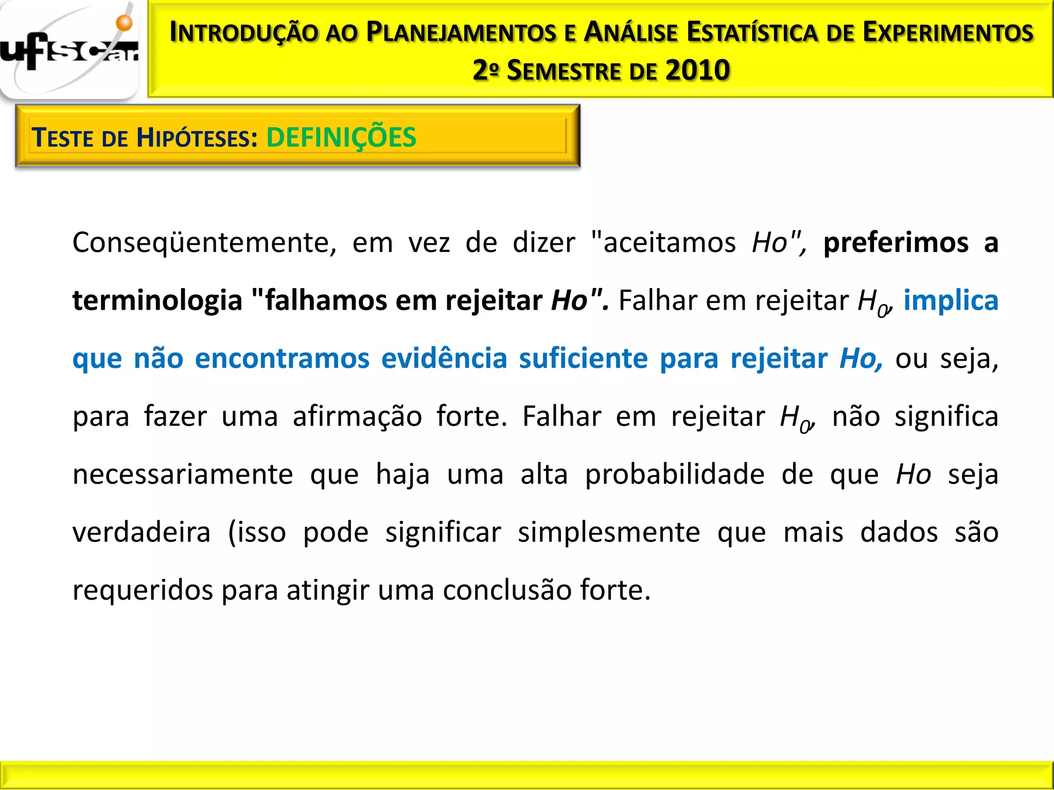 INTRODUÇÃO AO PLANEJAMENTOS E ANÁLISE ESTATÍSTICA DE EXPERIMENTOS
                               2º SEMESTRE DE 2010

TESTE DE HIPÓTESES: DEFINIÇÕES


   Conseqüentemente, em vez de dizer "aceitamos Ho", preferimos a
   terminologia "falhamos em rejeitar Ho". Falhar em rejeitar H0, implica
   que não encontramos evidência suficiente para rejeitar Ho, ou seja,
   para fazer uma afirmação forte. Falhar em rejeitar H0, não significa
   necessariamente que haja uma alta probabilidade de que Ho seja
   verdadeira (isso pode significar simplesmente que mais dados são
   requeridos para atingir uma conclusão forte.
 
